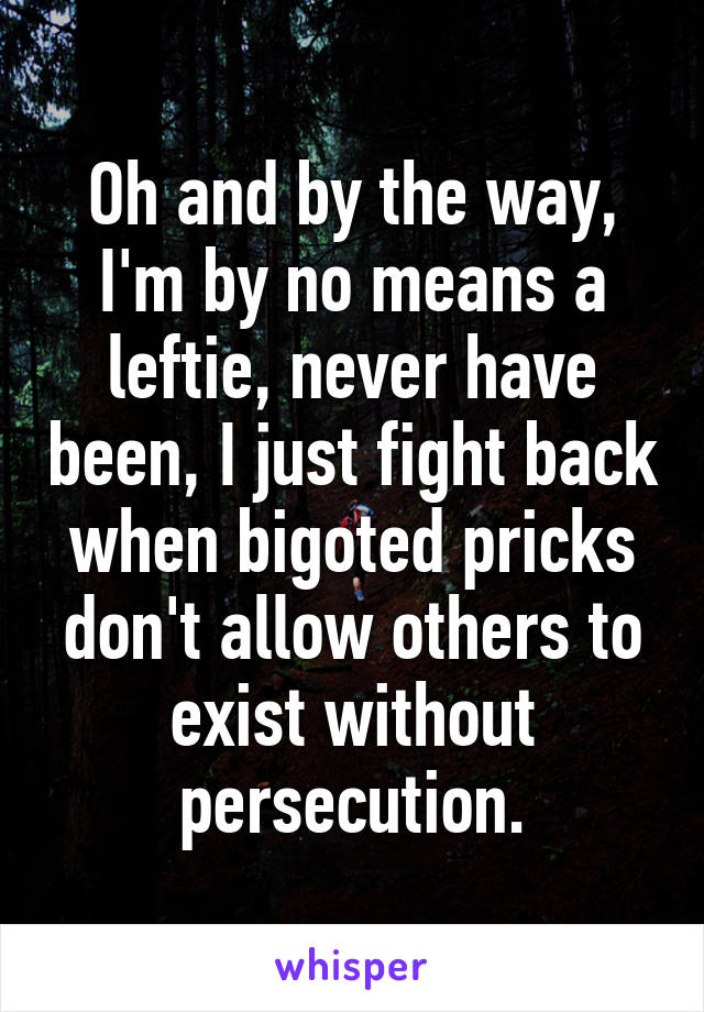 Oh and by the way, I'm by no means a leftie, never have been, I just fight back when bigoted pricks don't allow others to exist without persecution.