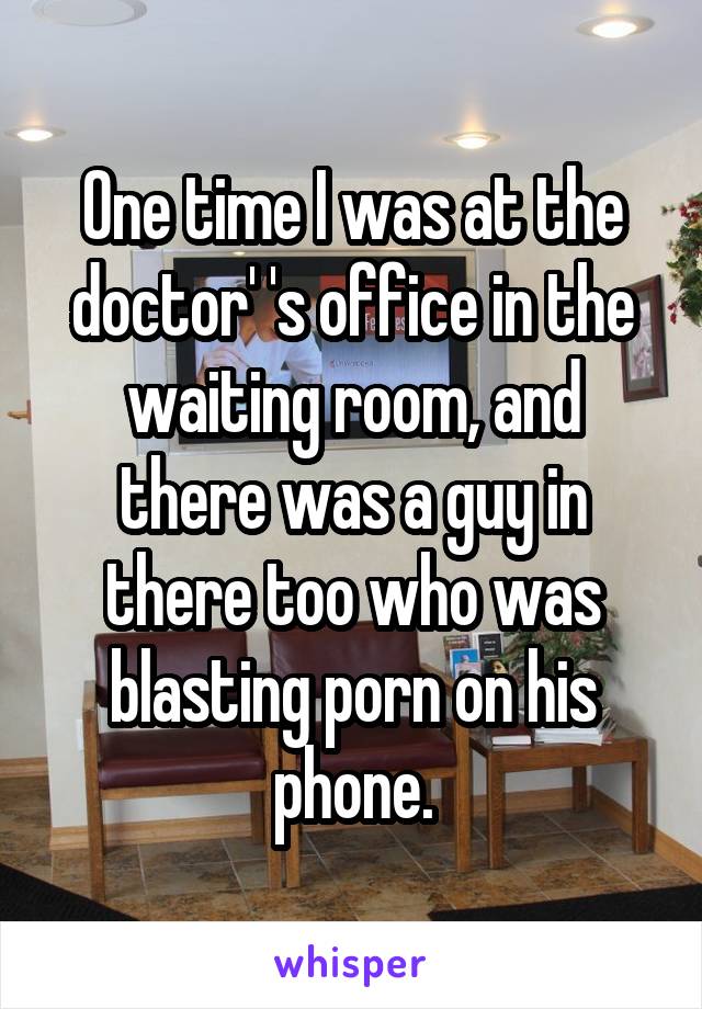 One time I was at the doctor' 's office in the waiting room, and there was a guy in there too who was blasting porn on his phone.