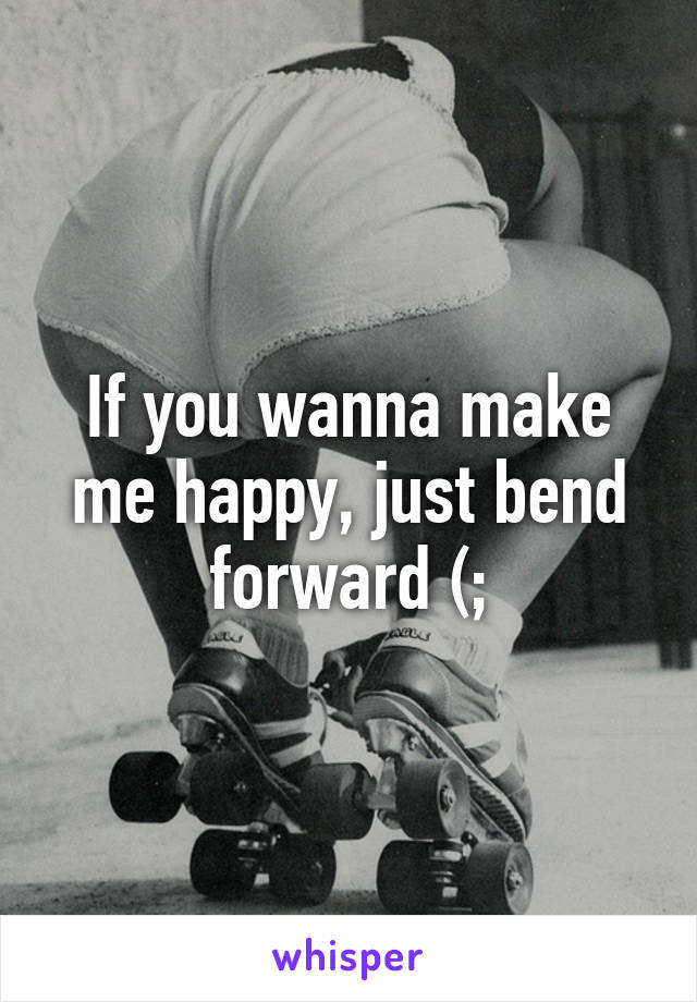 If you wanna make me happy, just bend forward (;