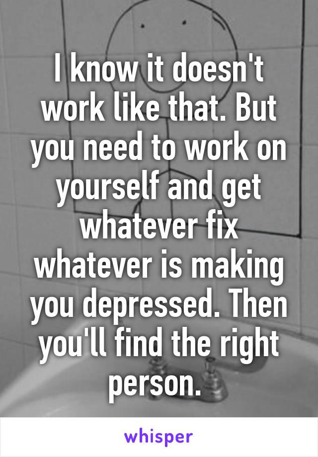I know it doesn't work like that. But you need to work on yourself and get whatever fix whatever is making you depressed. Then you'll find the right person. 