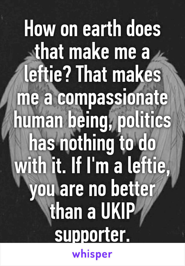 How on earth does that make me a leftie? That makes me a compassionate human being, politics has nothing to do with it. If I'm a leftie, you are no better than a UKIP supporter.