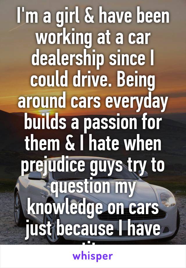 I'm a girl & have been working at a car dealership since I could drive. Being around cars everyday builds a passion for them & I hate when prejudice guys try to question my knowledge on cars just because I have tits