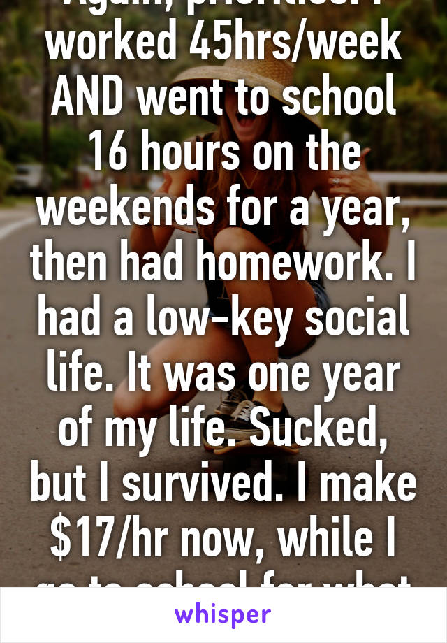 Again, priorities. I worked 45hrs/week AND went to school 16 hours on the weekends for a year, then had homework. I had a low-key social life. It was one year of my life. Sucked, but I survived. I make $17/hr now, while I go to school for what I really want to do. 