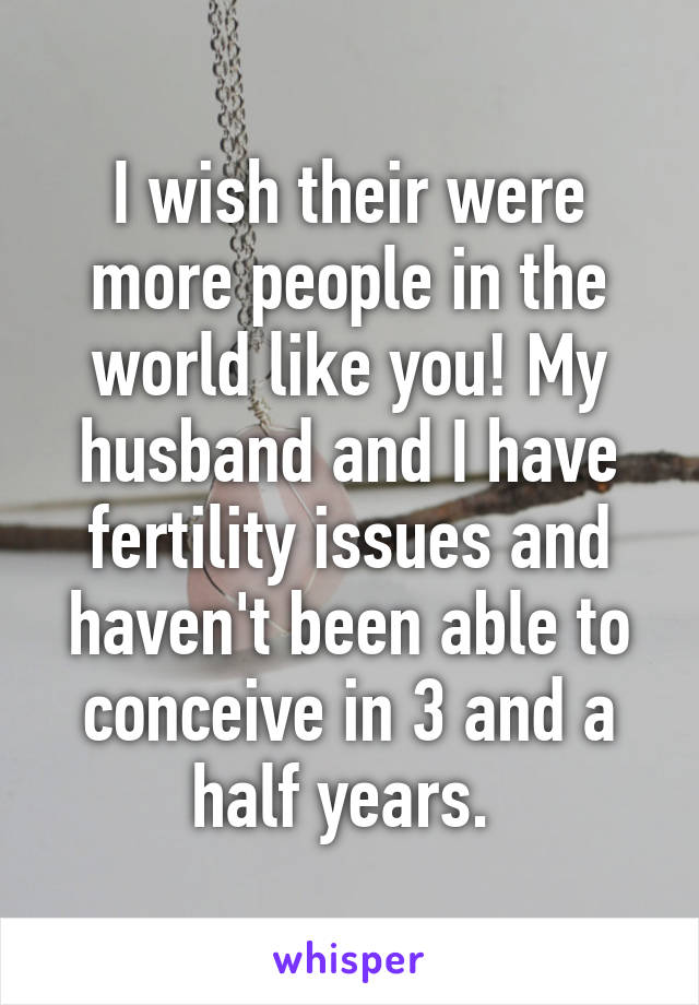 I wish their were more people in the world like you! My husband and I have fertility issues and haven't been able to conceive in 3 and a half years. 