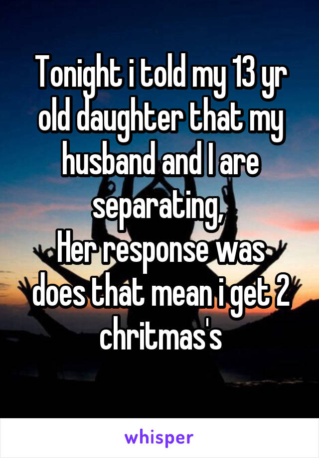 Tonight i told my 13 yr old daughter that my husband and I are separating, 
Her response was does that mean i get 2 chritmas's
