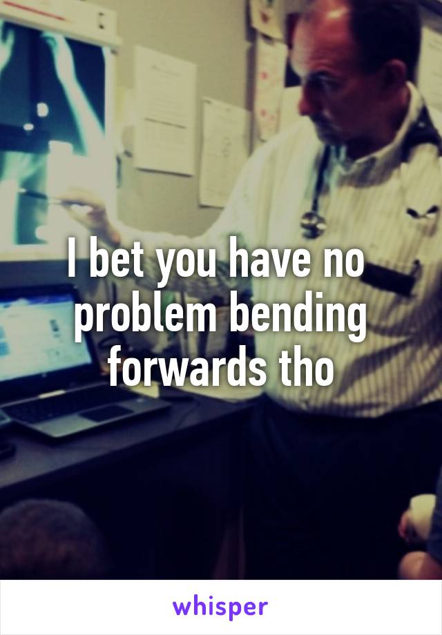 I bet you have no  problem bending forwards tho