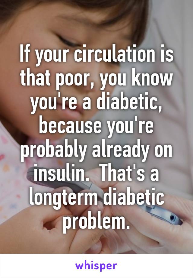 If your circulation is that poor, you know you're a diabetic, because you're probably already on insulin.  That's a longterm diabetic problem.