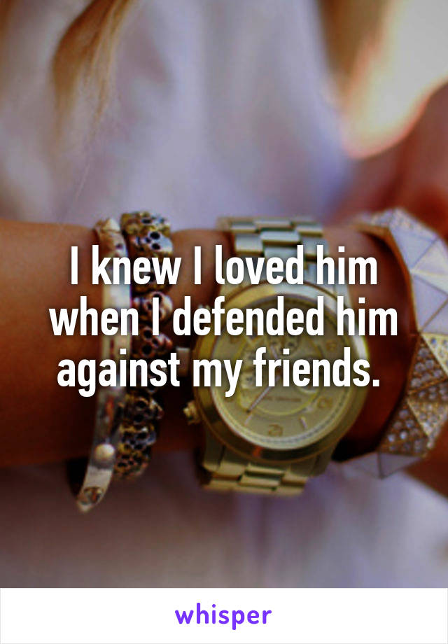 I knew I loved him when I defended him against my friends. 