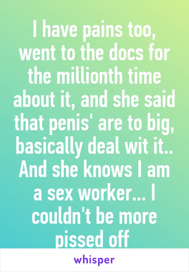 I have pains too, went to the docs for the millionth time about it, and she said that penis' are to big, basically deal wit it.. And she knows I am a sex worker... I couldn't be more pissed off 