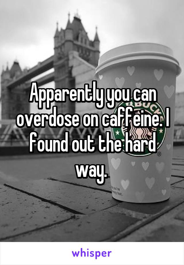 Apparently you can overdose on caffeine. I found out the hard way. 