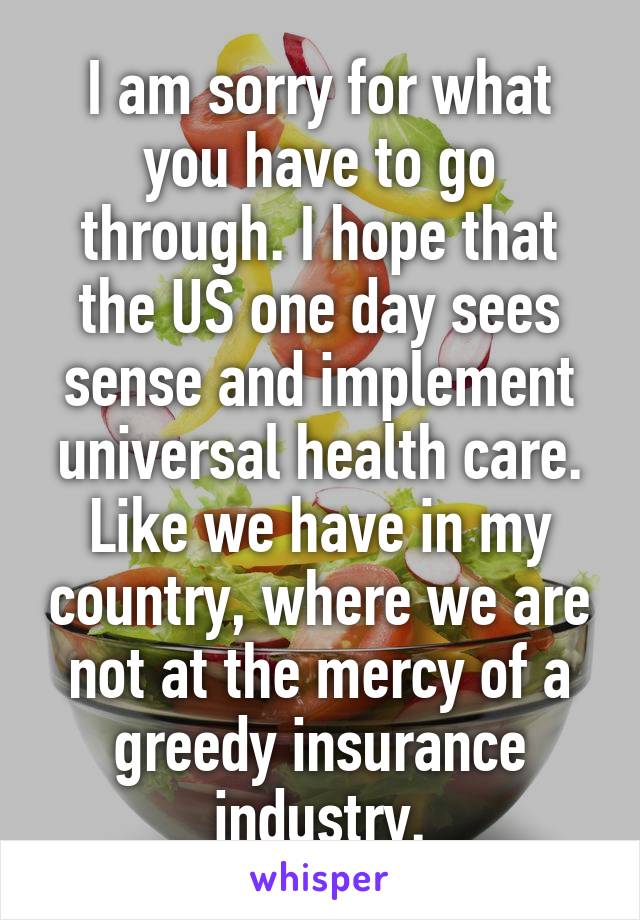 I am sorry for what you have to go through. I hope that the US one day sees sense and implement universal health care. Like we have in my country, where we are not at the mercy of a greedy insurance industry.