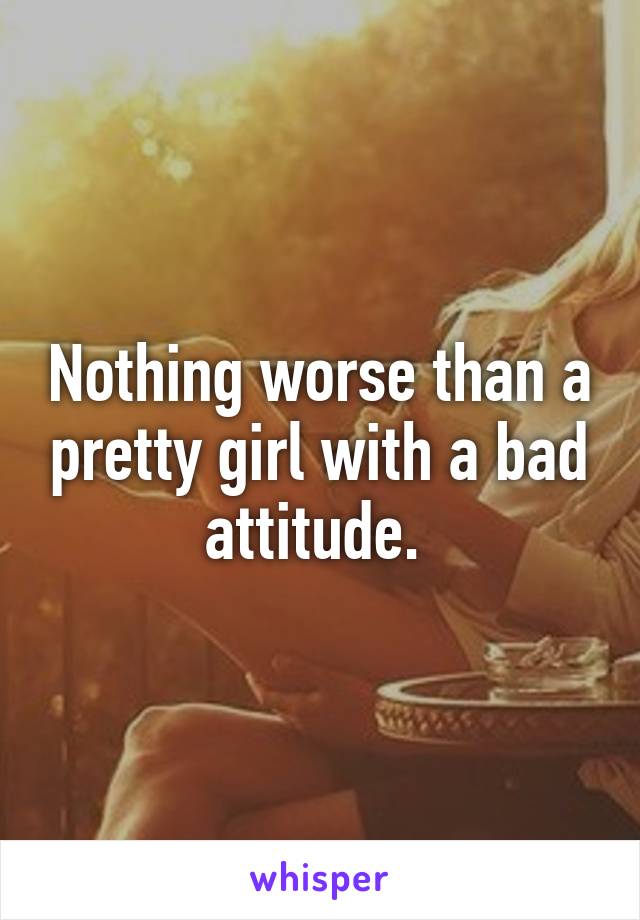 Nothing worse than a pretty girl with a bad attitude. 