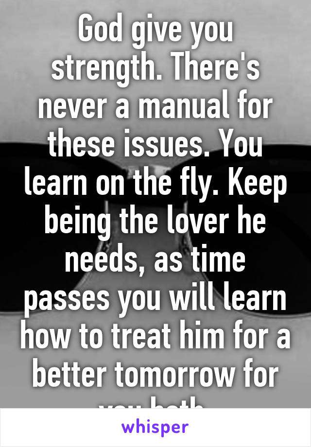 God give you strength. There's never a manual for these issues. You learn on the fly. Keep being the lover he needs, as time passes you will learn how to treat him for a better tomorrow for you both.