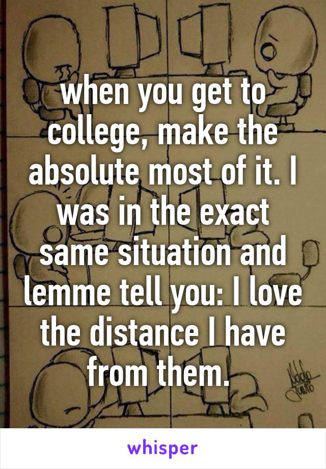 when you get to college, make the absolute most of it. I was in the exact same situation and lemme tell you: I love the distance I have from them. 