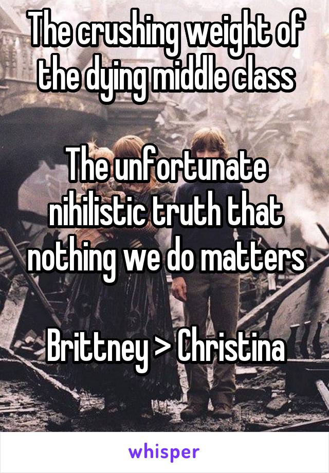 The crushing weight of the dying middle class

The unfortunate nihilistic truth that nothing we do matters

Brittney > Christina

