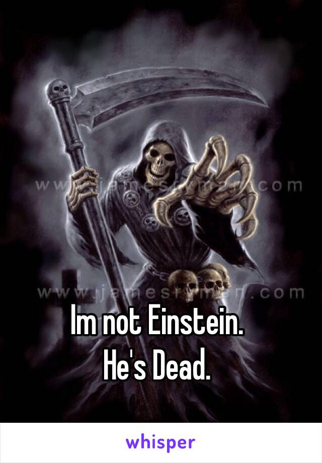   Im not Einstein.
He's Dead.