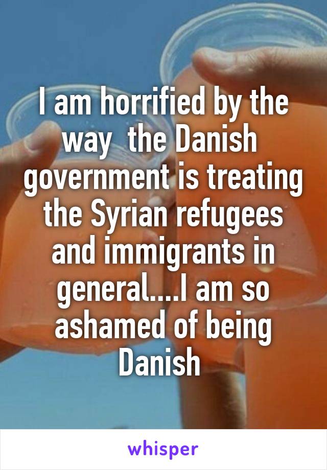 I am horrified by the way  the Danish  government is treating the Syrian refugees and immigrants in general....I am so ashamed of being Danish 