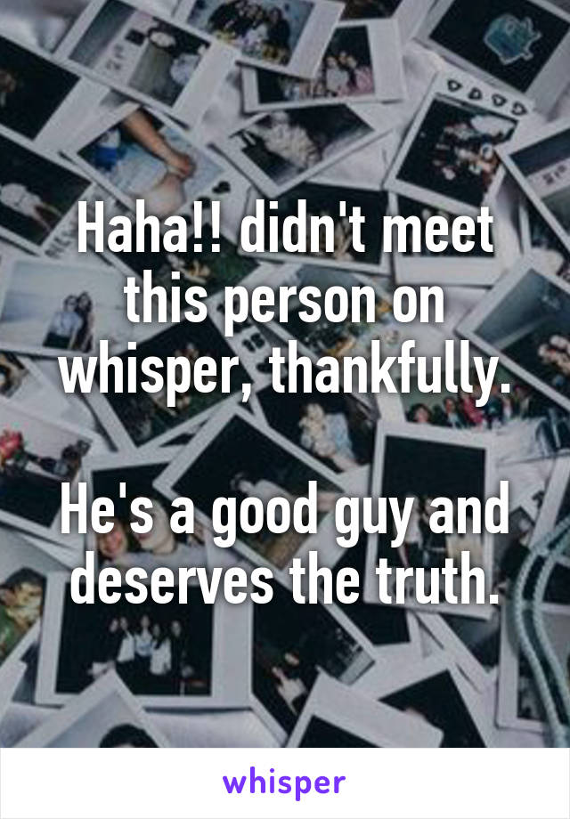 Haha!! didn't meet this person on whisper, thankfully.

He's a good guy and deserves the truth.