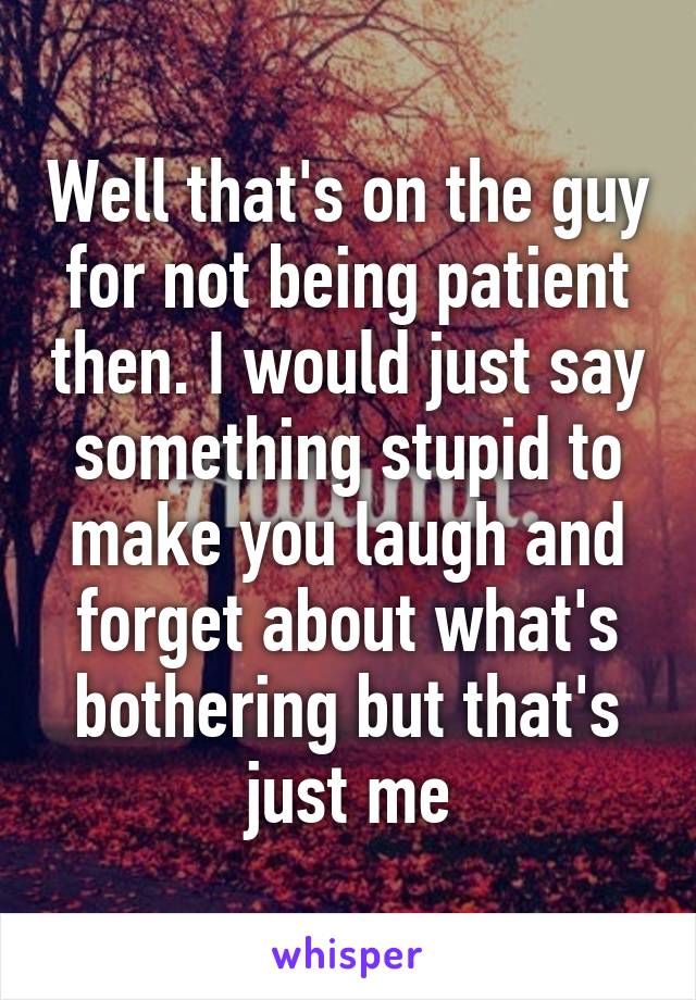 Well that's on the guy for not being patient then. I would just say something stupid to make you laugh and forget about what's bothering but that's just me