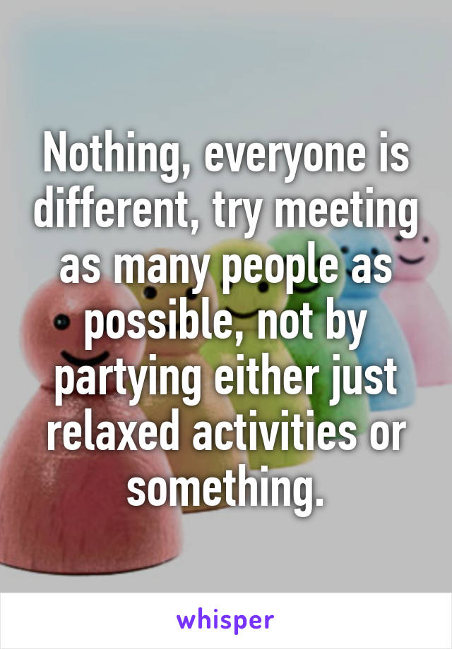 Nothing, everyone is different, try meeting as many people as possible, not by partying either just relaxed activities or something.