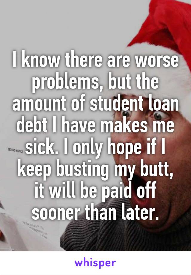 I know there are worse problems, but the amount of student loan debt I have makes me sick. I only hope if I keep busting my butt, it will be paid off sooner than later.
