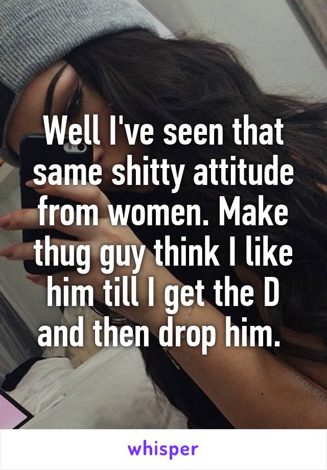 Well I've seen that same shitty attitude from women. Make thug guy think I like him till I get the D and then drop him. 