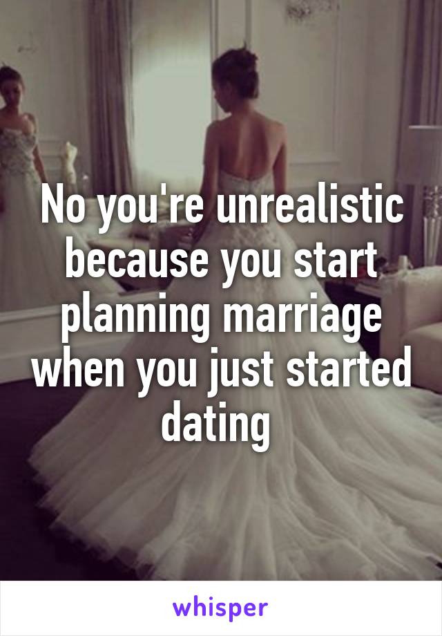 No you're unrealistic because you start planning marriage when you just started dating 