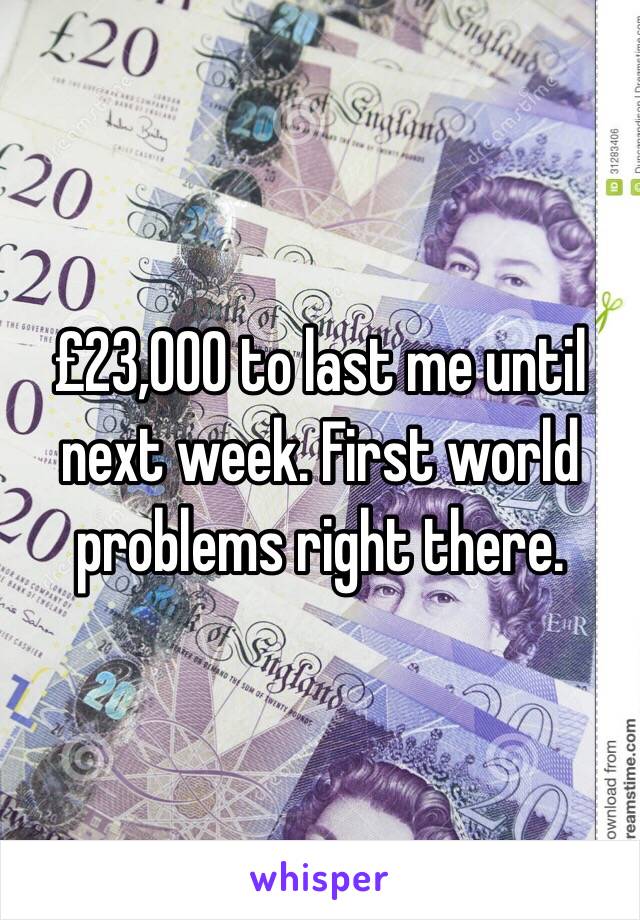 £23,000 to last me until next week. First world problems right there. 