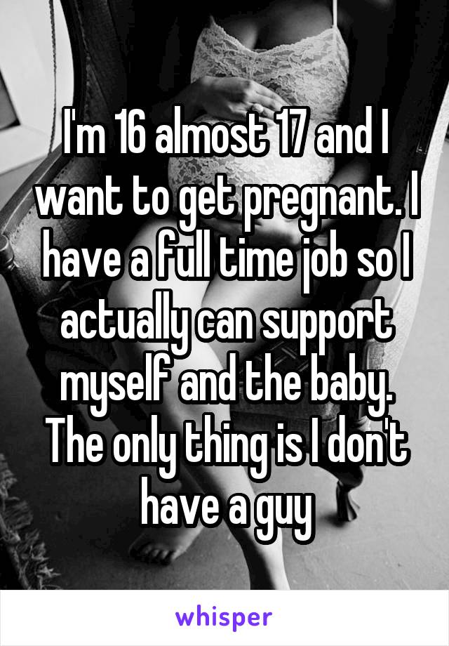 I'm 16 almost 17 and I want to get pregnant. I have a full time job so I actually can support myself and the baby. The only thing is I don't have a guy