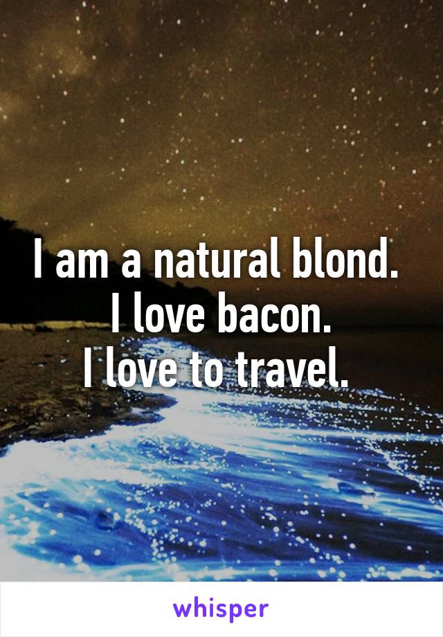 I am a natural blond. 
I love bacon.
I love to travel. 