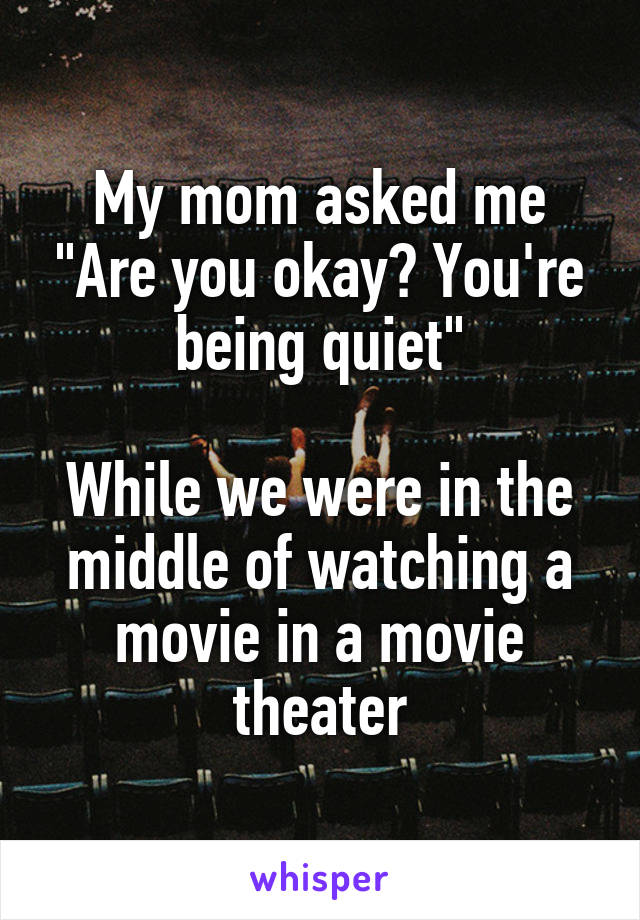 My mom asked me "Are you okay? You're being quiet"

While we were in the middle of watching a movie in a movie theater