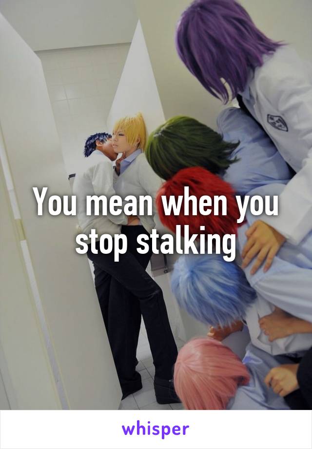 You mean when you stop stalking