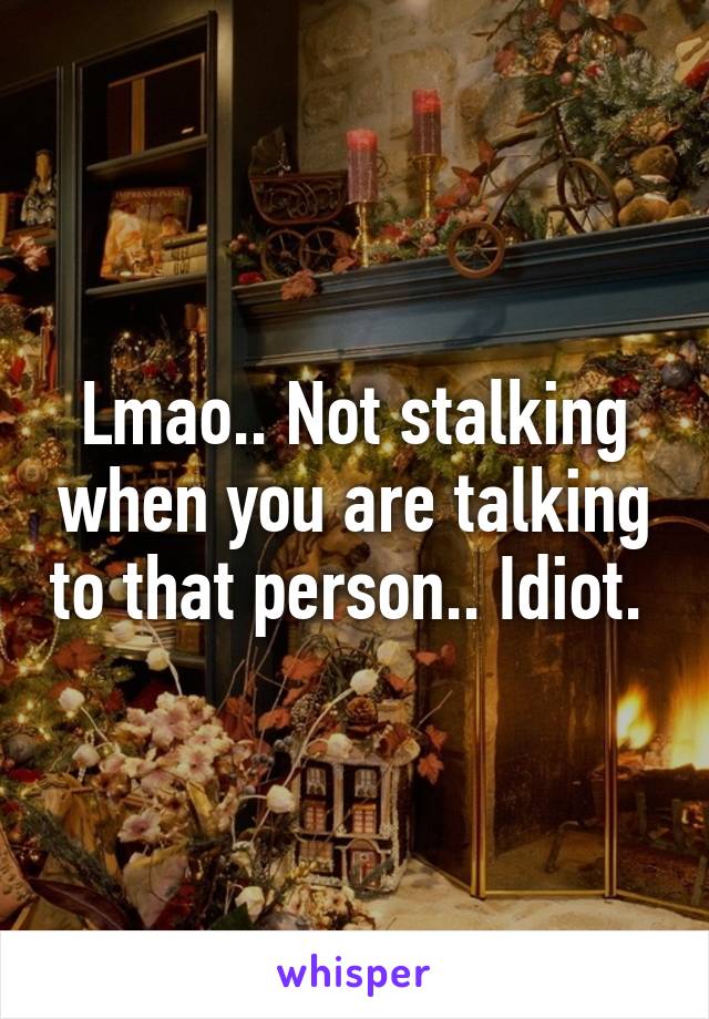 Lmao.. Not stalking when you are talking to that person.. Idiot. 