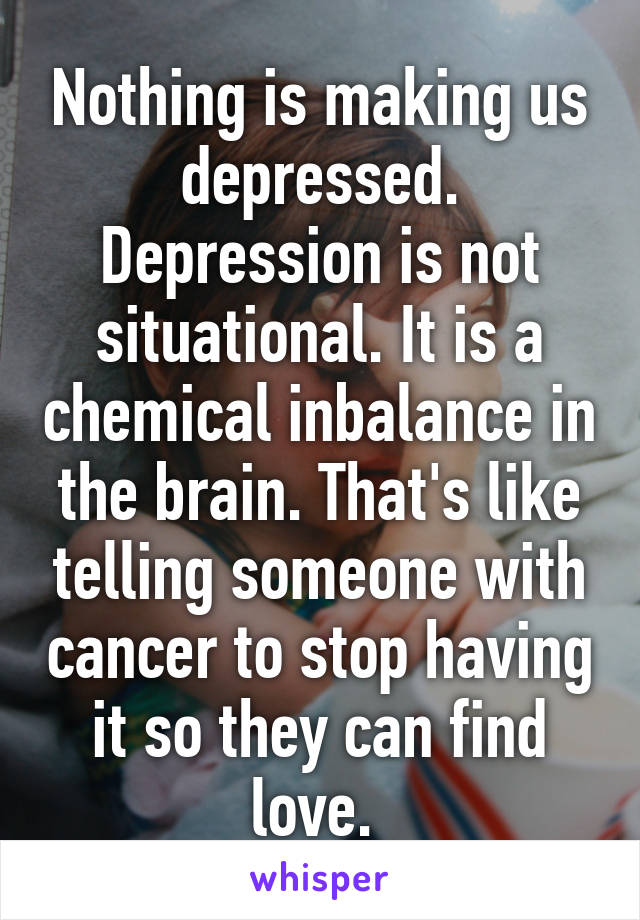 Nothing is making us depressed. Depression is not situational. It is a chemical inbalance in the brain. That's like telling someone with cancer to stop having it so they can find love. 
