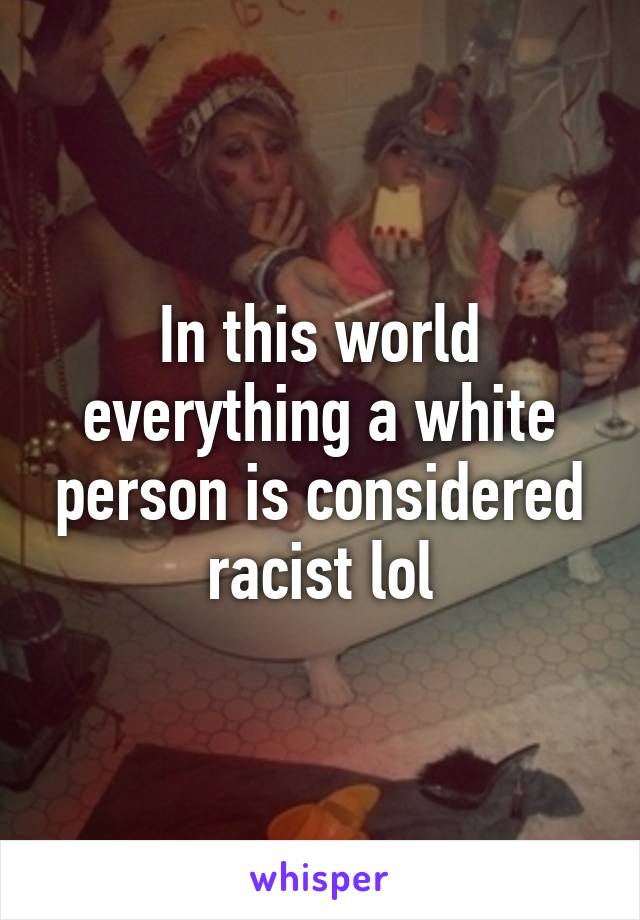 In this world everything a white person is considered racist lol