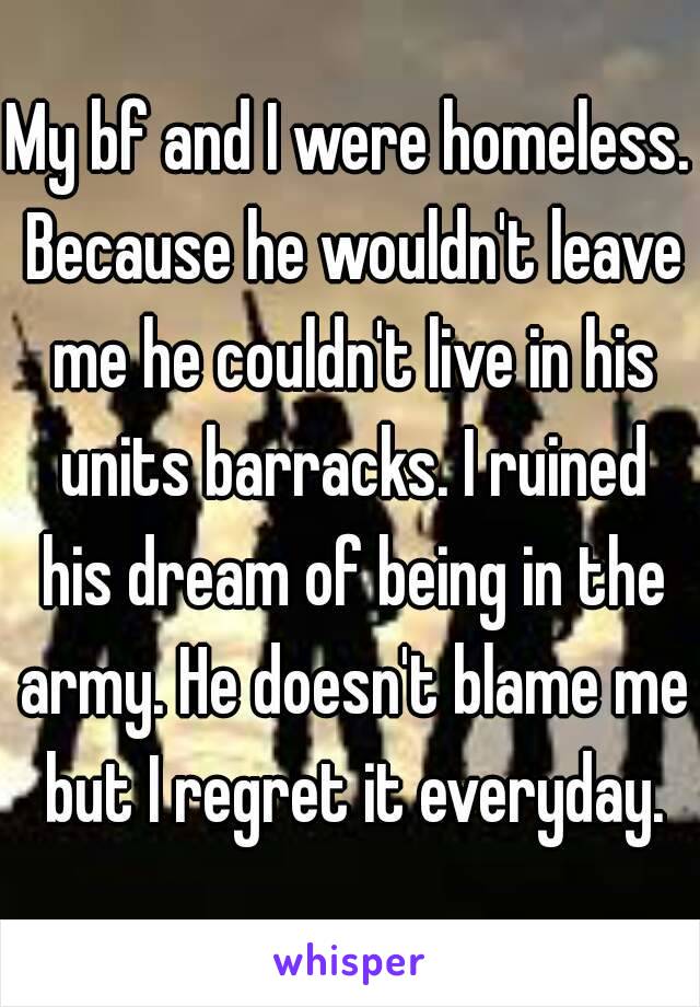 My bf and I were homeless. Because he wouldn't leave me he couldn't live in his units barracks. I ruined his dream of being in the army. He doesn't blame me but I regret it everyday.