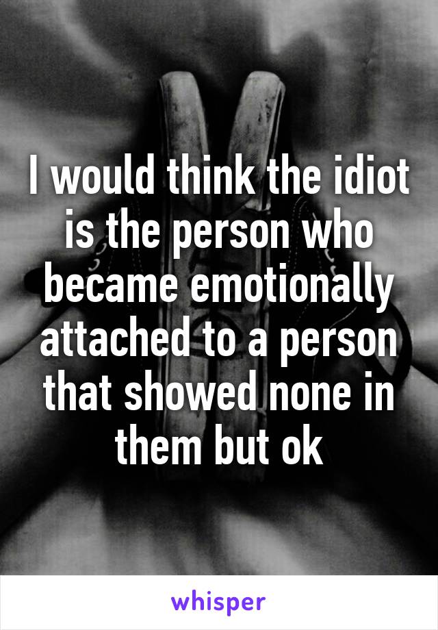 I would think the idiot is the person who became emotionally attached to a person that showed none in them but ok