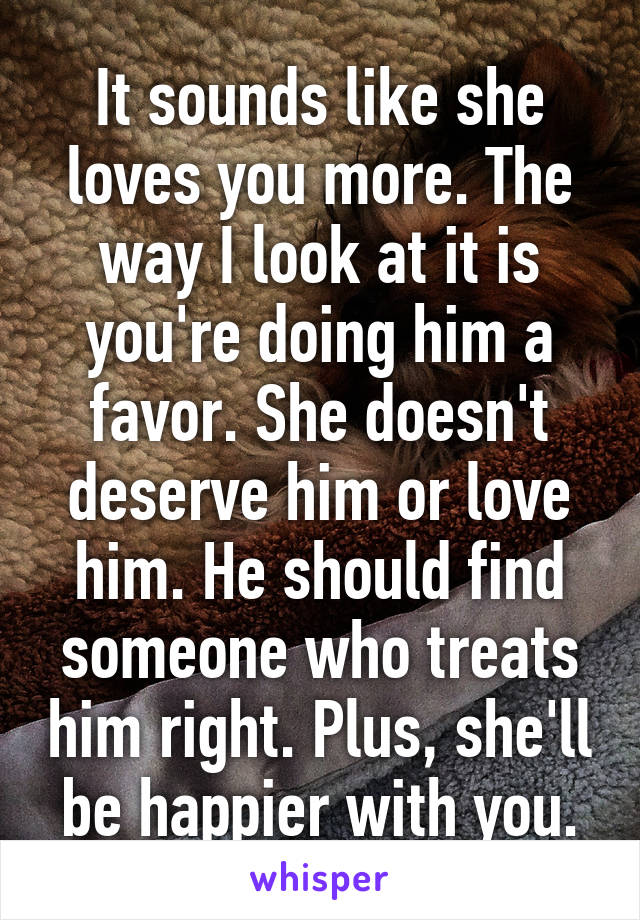 It sounds like she loves you more. The way I look at it is you're doing him a favor. She doesn't deserve him or love him. He should find someone who treats him right. Plus, she'll be happier with you.