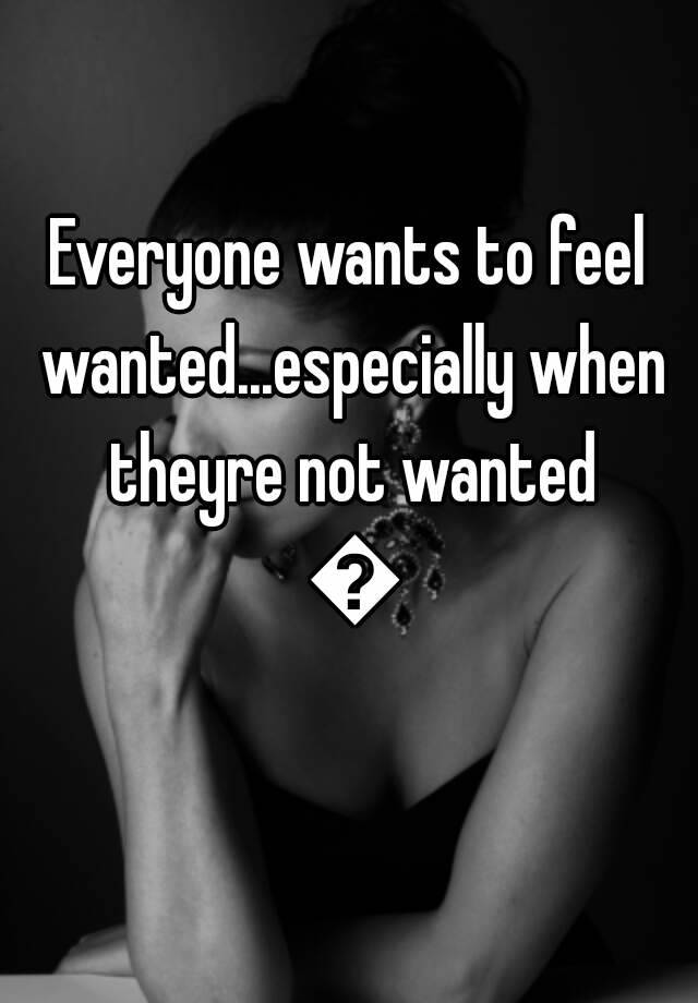 everyone-wants-to-feel-wanted-especially-when-theyre-not-wanted