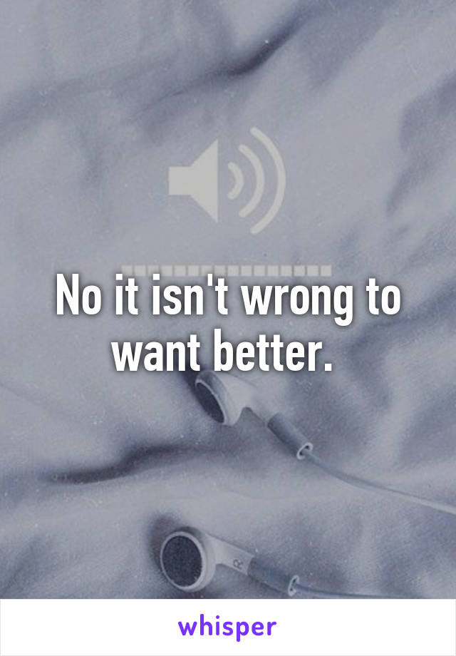 No it isn't wrong to want better. 