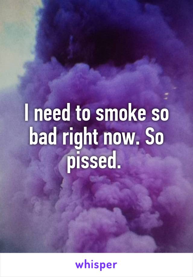 I need to smoke so bad right now. So pissed. 