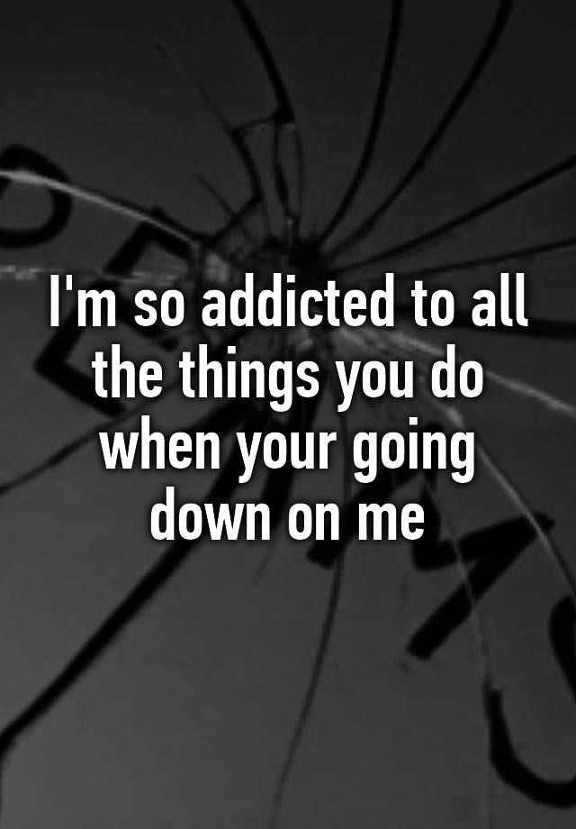 i-m-so-addicted-to-all-the-things-you-do-when-your-going-down-on-me