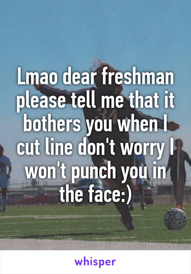 Lmao dear freshman please tell me that it bothers you when I cut line don't worry I won't punch you in the face:)