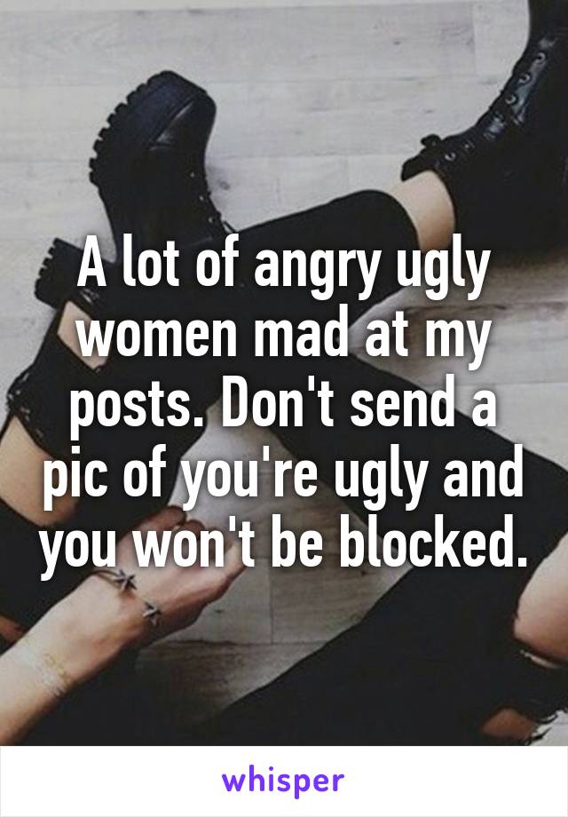 A lot of angry ugly women mad at my posts. Don't send a pic of you're ugly and you won't be blocked.