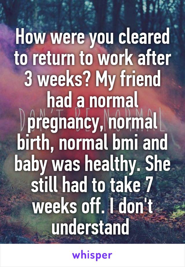 How were you cleared to return to work after 3 weeks? My friend had a normal pregnancy, normal birth, normal bmi and baby was healthy. She still had to take 7 weeks off. I don't understand 