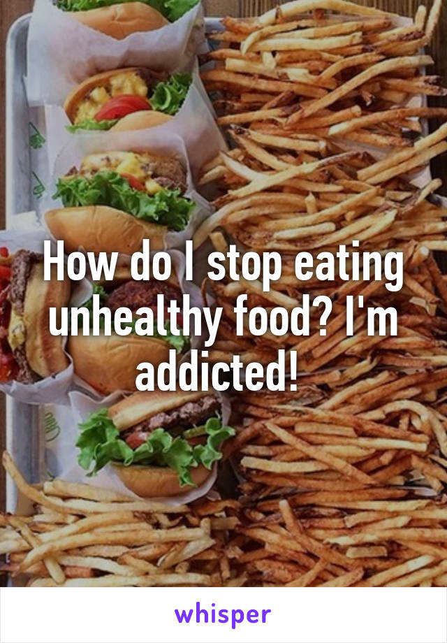 How do I stop eating unhealthy food? I'm addicted! 