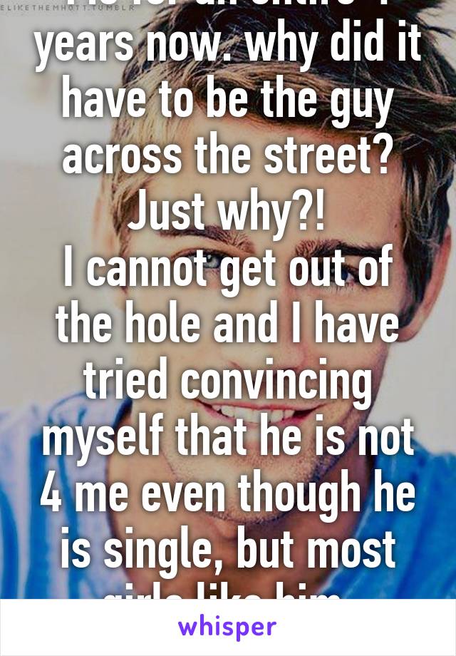 Me for an entire 4 years now. why did it have to be the guy across the street? Just why?!
I cannot get out of the hole and I have tried convincing myself that he is not 4 me even though he is single, but most girls like him. Soooo...