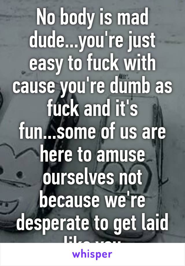 No body is mad dude...you're just easy to fuck with cause you're dumb as fuck and it's fun...some of us are here to amuse ourselves not because we're desperate to get laid like you