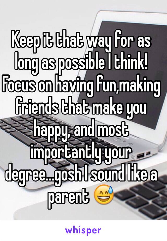 Keep it that way for as long as possible I think! Focus on having fun,making friends that make you happy, and most importantly your degree...gosh I sound like a parent 😅 