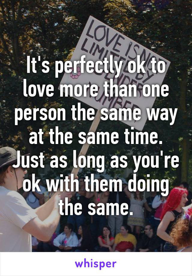 It's perfectly ok to love more than one person the same way at the same time. Just as long as you're ok with them doing the same.